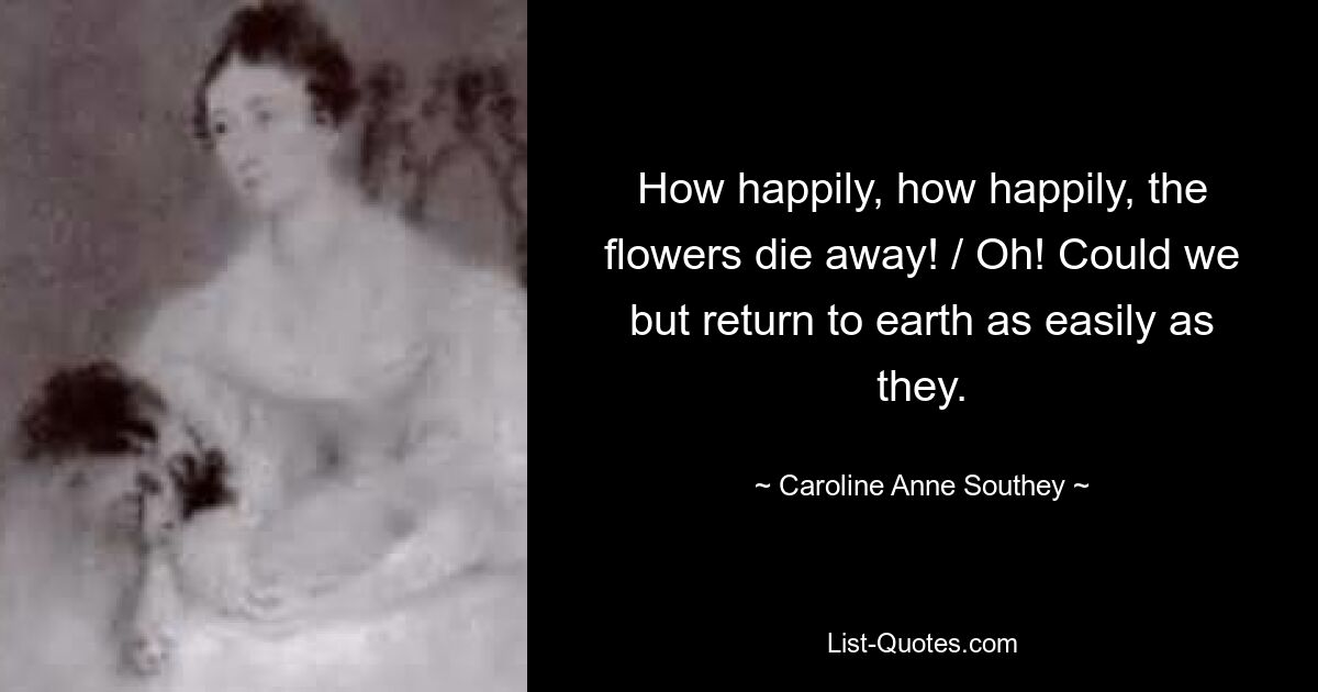 How happily, how happily, the flowers die away! / Oh! Could we but return to earth as easily as they. — © Caroline Anne Southey