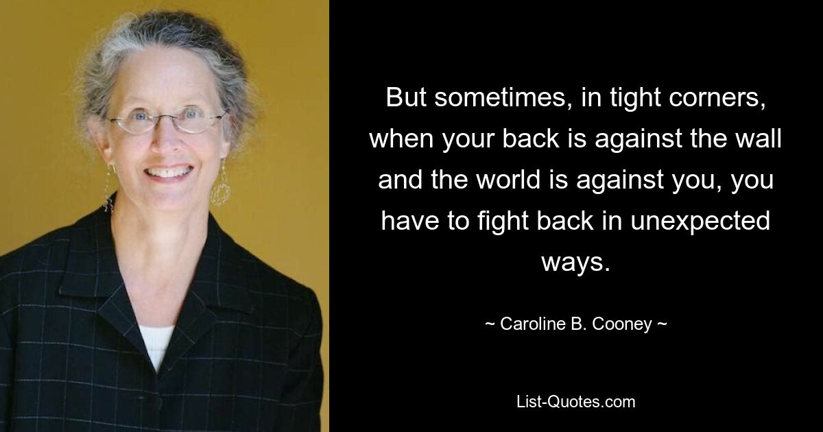 But sometimes, in tight corners, when your back is against the wall and the world is against you, you have to fight back in unexpected ways. — © Caroline B. Cooney