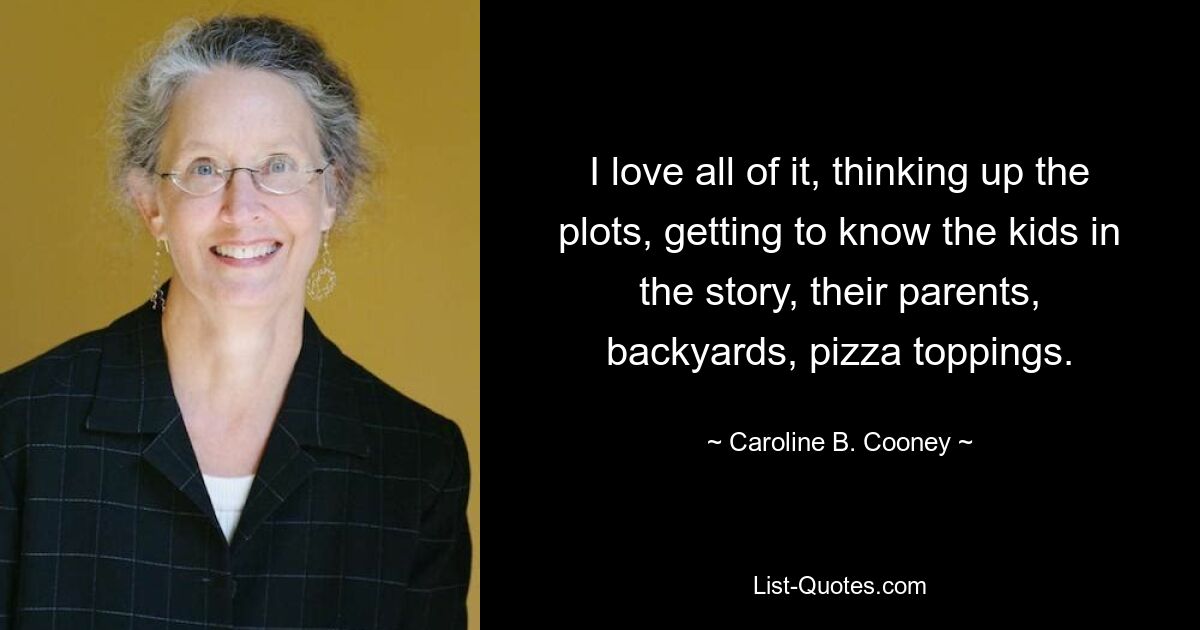 I love all of it, thinking up the plots, getting to know the kids in the story, their parents, backyards, pizza toppings. — © Caroline B. Cooney