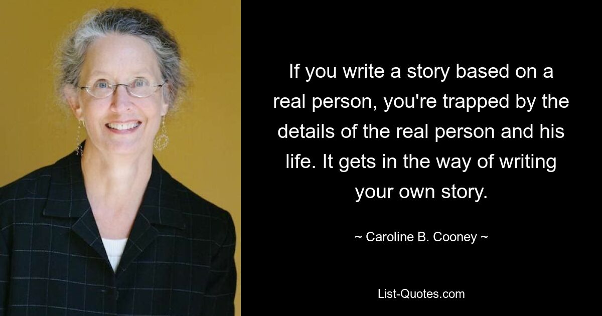 If you write a story based on a real person, you're trapped by the details of the real person and his life. It gets in the way of writing your own story. — © Caroline B. Cooney