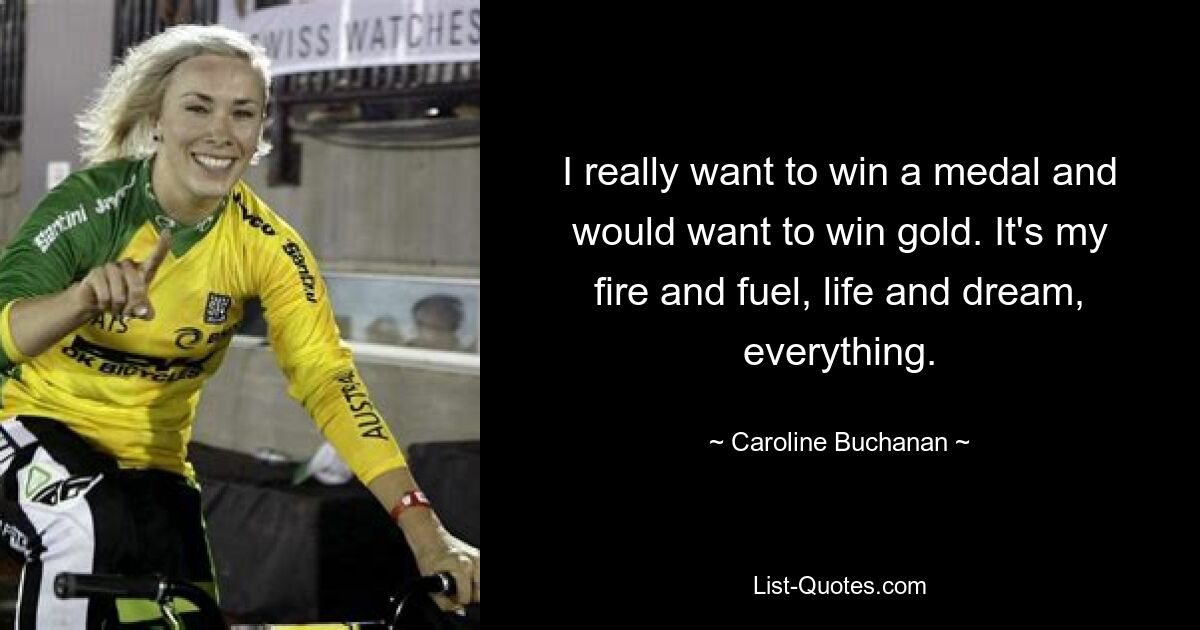 I really want to win a medal and would want to win gold. It's my fire and fuel, life and dream, everything. — © Caroline Buchanan