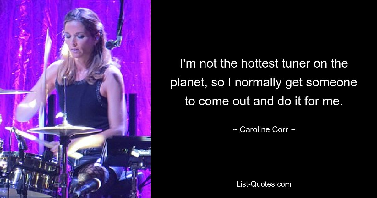 I'm not the hottest tuner on the planet, so I normally get someone to come out and do it for me. — © Caroline Corr