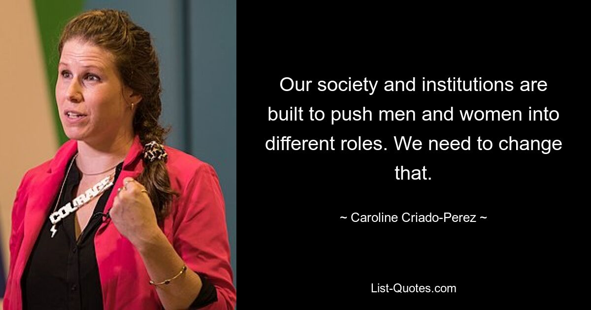 Our society and institutions are built to push men and women into different roles. We need to change that. — © Caroline Criado-Perez