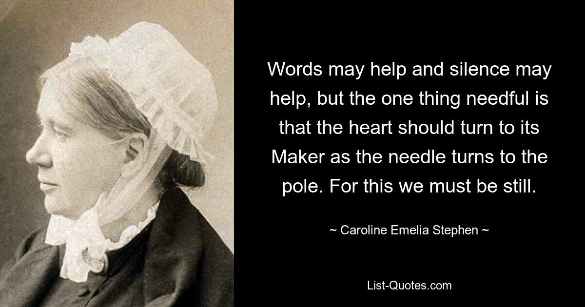 Words may help and silence may help, but the one thing needful is that the heart should turn to its Maker as the needle turns to the pole. For this we must be still. — © Caroline Emelia Stephen