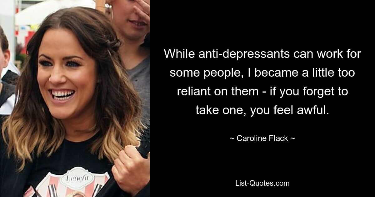 While anti-depressants can work for some people, I became a little too reliant on them - if you forget to take one, you feel awful. — © Caroline Flack