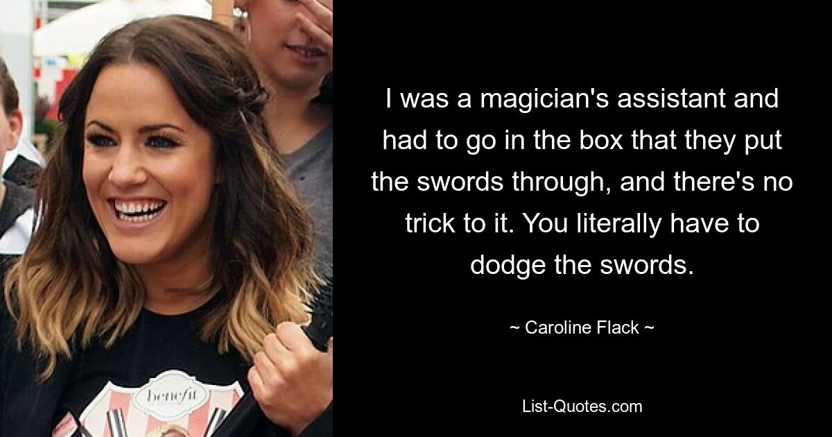 I was a magician's assistant and had to go in the box that they put the swords through, and there's no trick to it. You literally have to dodge the swords. — © Caroline Flack