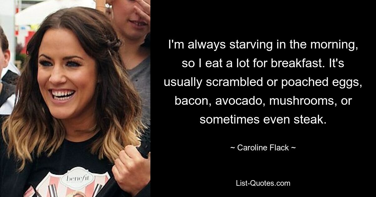 I'm always starving in the morning, so I eat a lot for breakfast. It's usually scrambled or poached eggs, bacon, avocado, mushrooms, or sometimes even steak. — © Caroline Flack