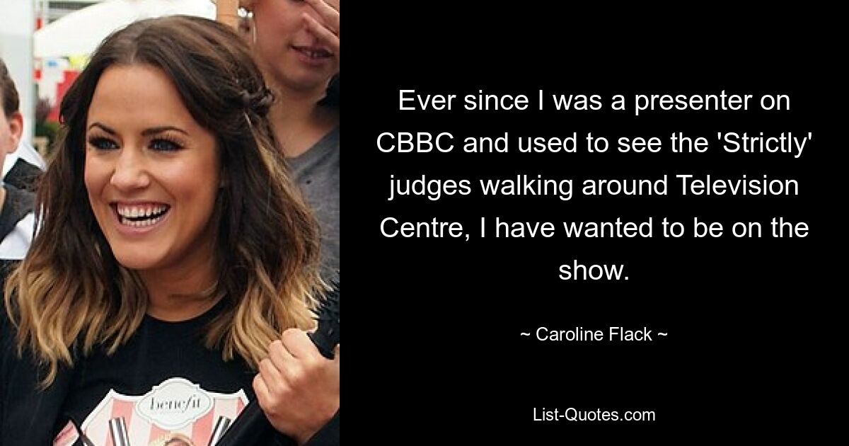 Ever since I was a presenter on CBBC and used to see the 'Strictly' judges walking around Television Centre, I have wanted to be on the show. — © Caroline Flack