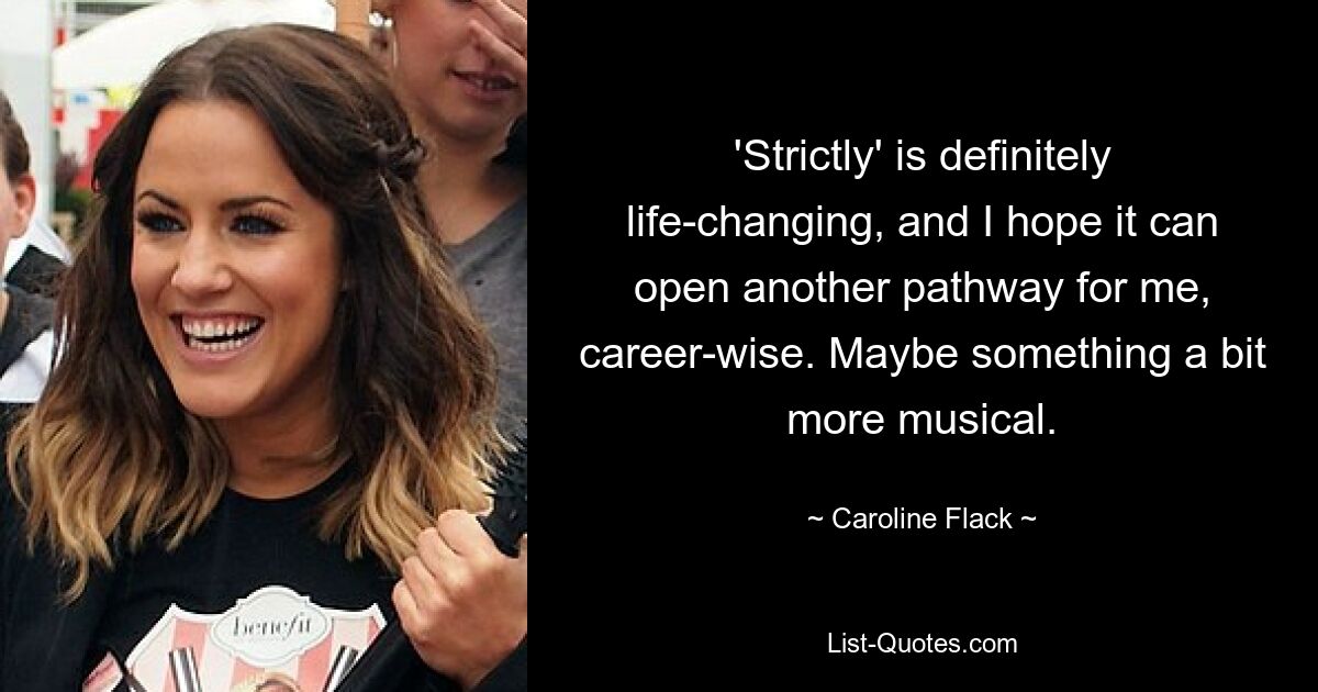 'Strictly' is definitely life-changing, and I hope it can open another pathway for me, career-wise. Maybe something a bit more musical. — © Caroline Flack