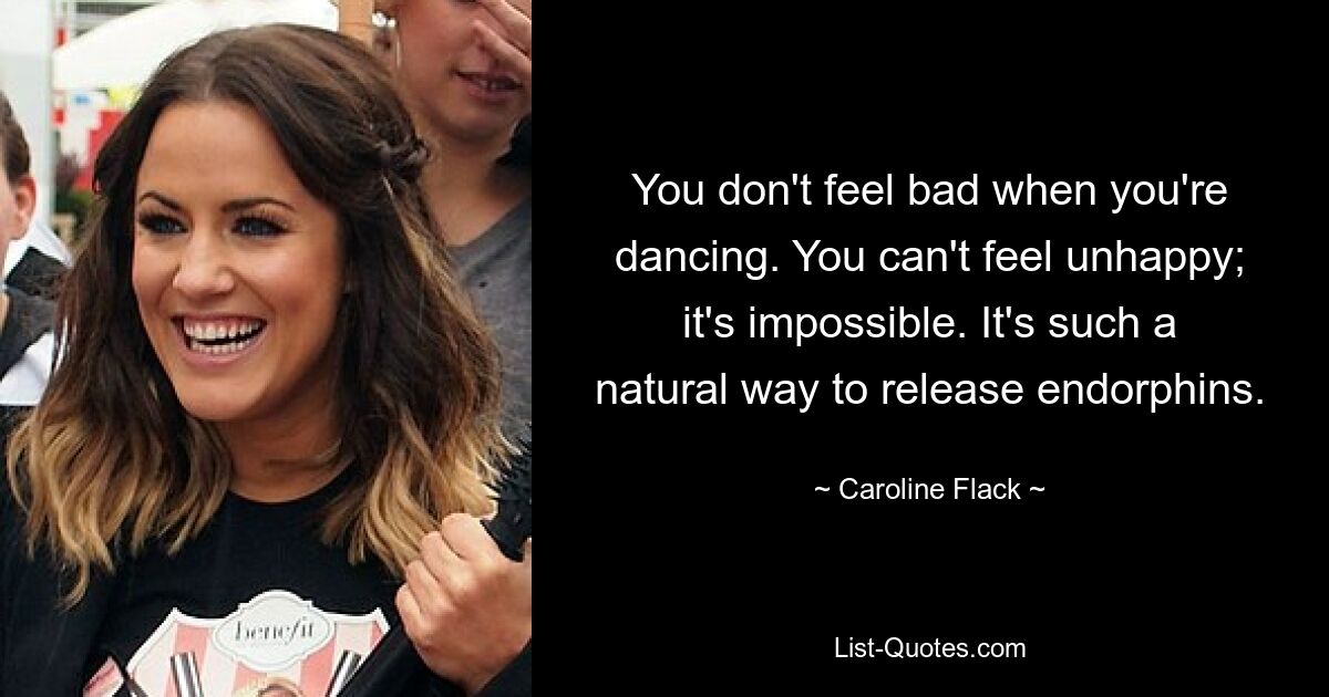 You don't feel bad when you're dancing. You can't feel unhappy; it's impossible. It's such a natural way to release endorphins. — © Caroline Flack