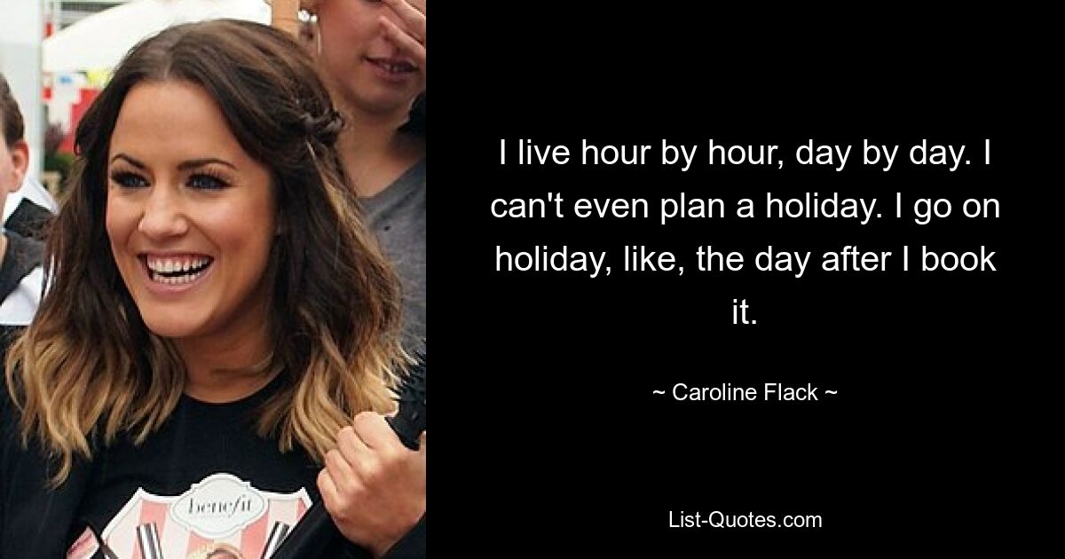 I live hour by hour, day by day. I can't even plan a holiday. I go on holiday, like, the day after I book it. — © Caroline Flack