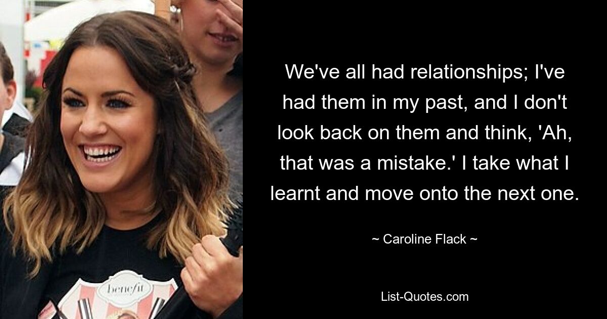 We've all had relationships; I've had them in my past, and I don't look back on them and think, 'Ah, that was a mistake.' I take what I learnt and move onto the next one. — © Caroline Flack