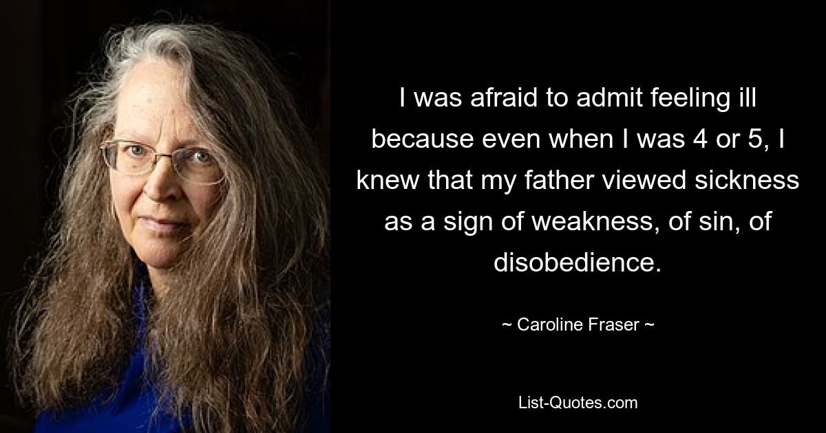 I was afraid to admit feeling ill because even when I was 4 or 5, I knew that my father viewed sickness as a sign of weakness, of sin, of disobedience. — © Caroline Fraser