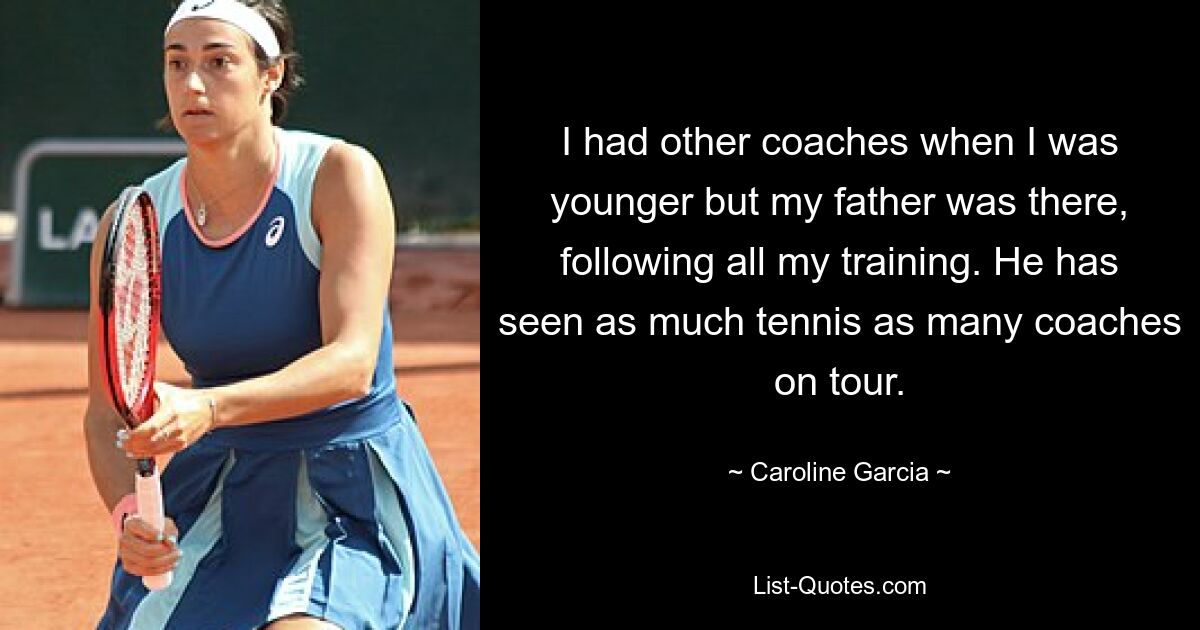 I had other coaches when I was younger but my father was there, following all my training. He has seen as much tennis as many coaches on tour. — © Caroline Garcia