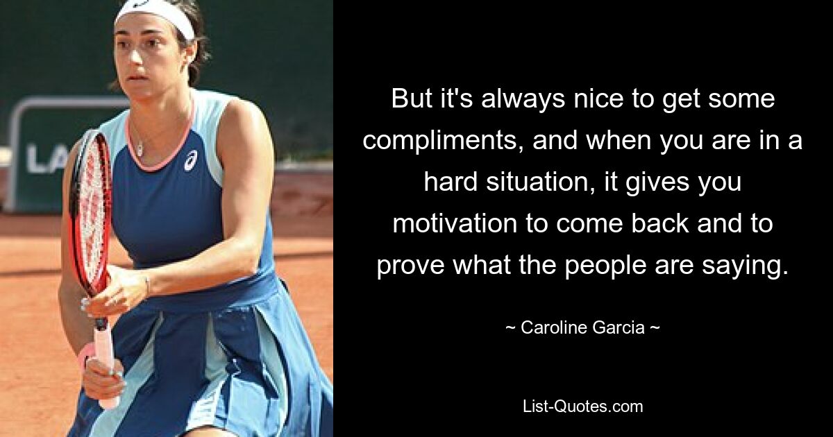 But it's always nice to get some compliments, and when you are in a hard situation, it gives you motivation to come back and to prove what the people are saying. — © Caroline Garcia