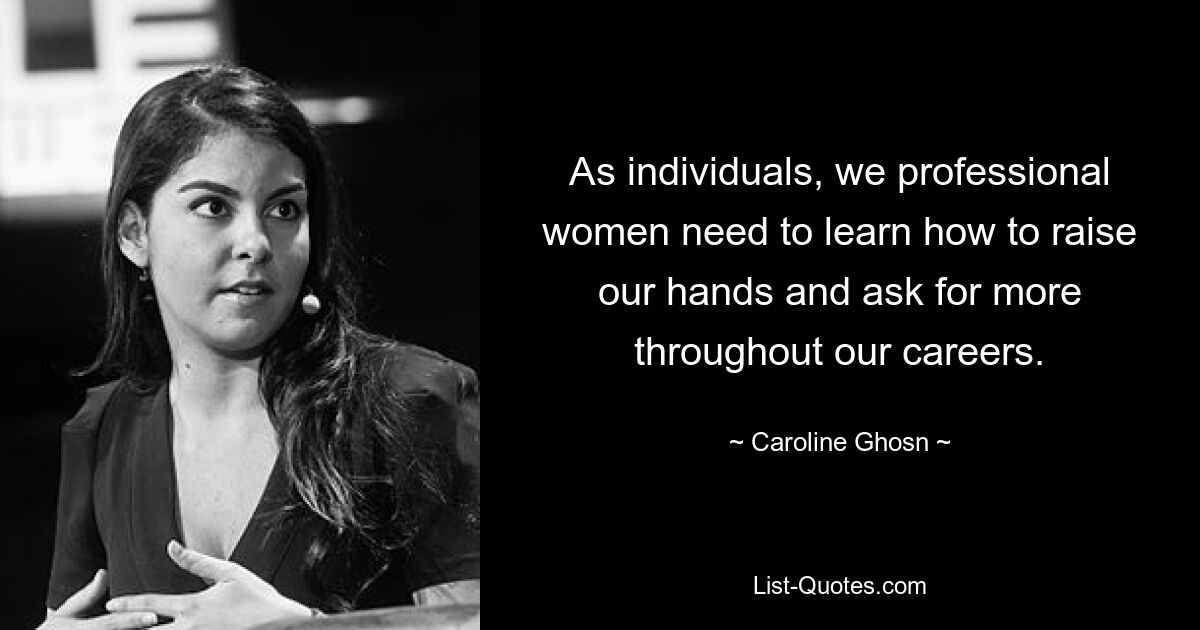 As individuals, we professional women need to learn how to raise our hands and ask for more throughout our careers. — © Caroline Ghosn