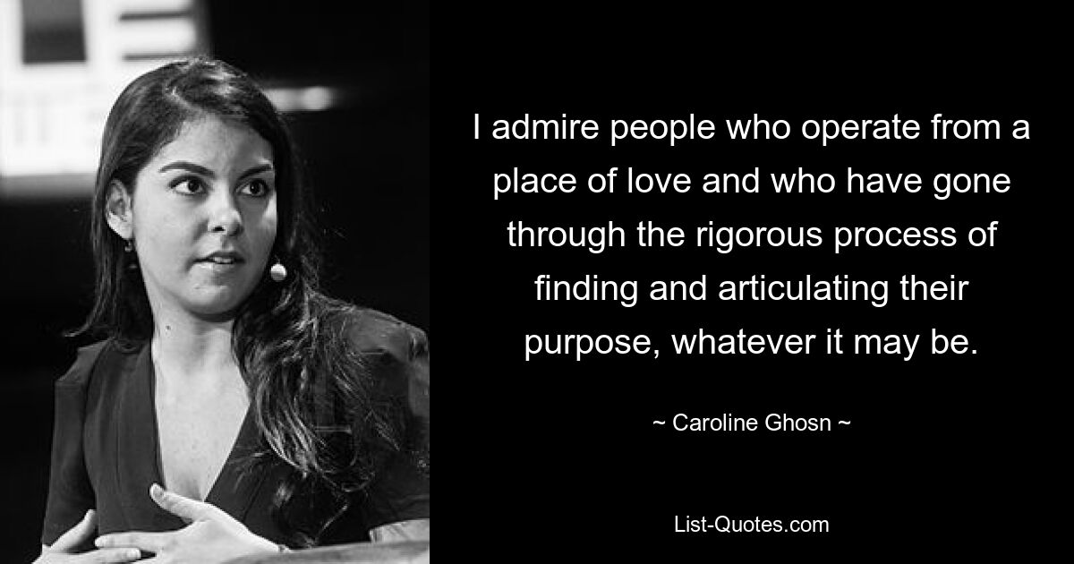 I admire people who operate from a place of love and who have gone through the rigorous process of finding and articulating their purpose, whatever it may be. — © Caroline Ghosn