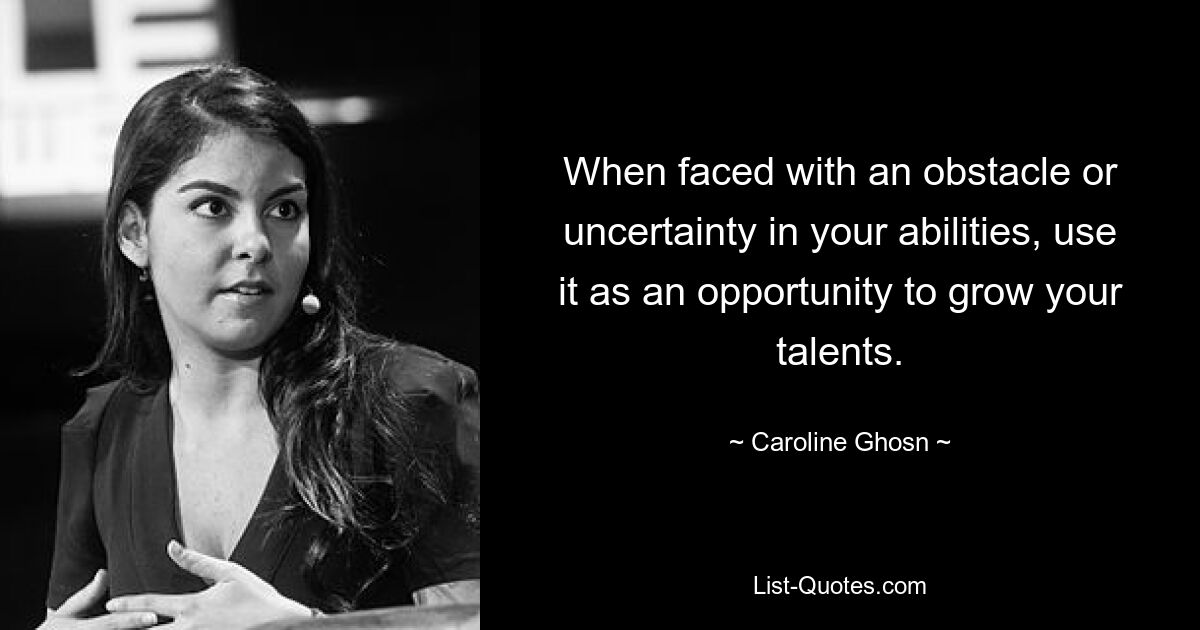 When faced with an obstacle or uncertainty in your abilities, use it as an opportunity to grow your talents. — © Caroline Ghosn