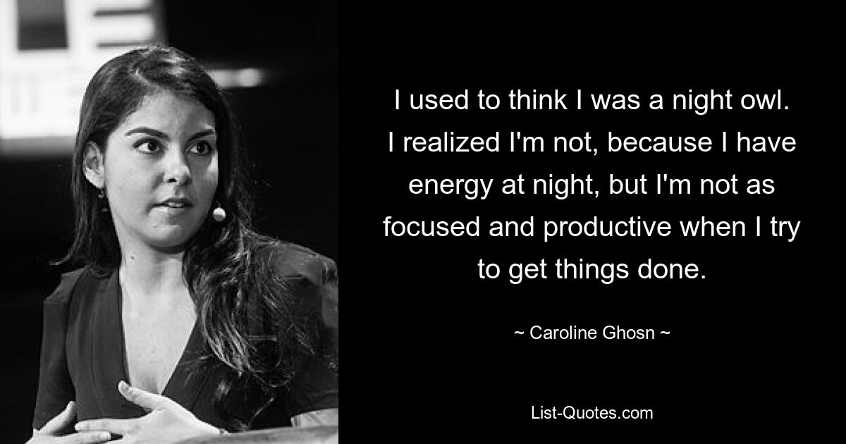 I used to think I was a night owl. I realized I'm not, because I have energy at night, but I'm not as focused and productive when I try to get things done. — © Caroline Ghosn