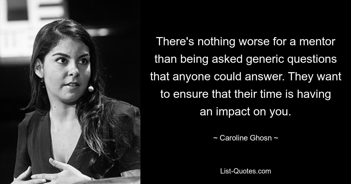 There's nothing worse for a mentor than being asked generic questions that anyone could answer. They want to ensure that their time is having an impact on you. — © Caroline Ghosn