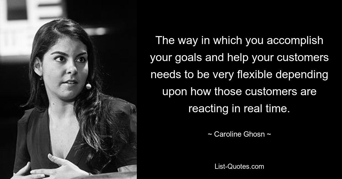 The way in which you accomplish your goals and help your customers needs to be very flexible depending upon how those customers are reacting in real time. — © Caroline Ghosn