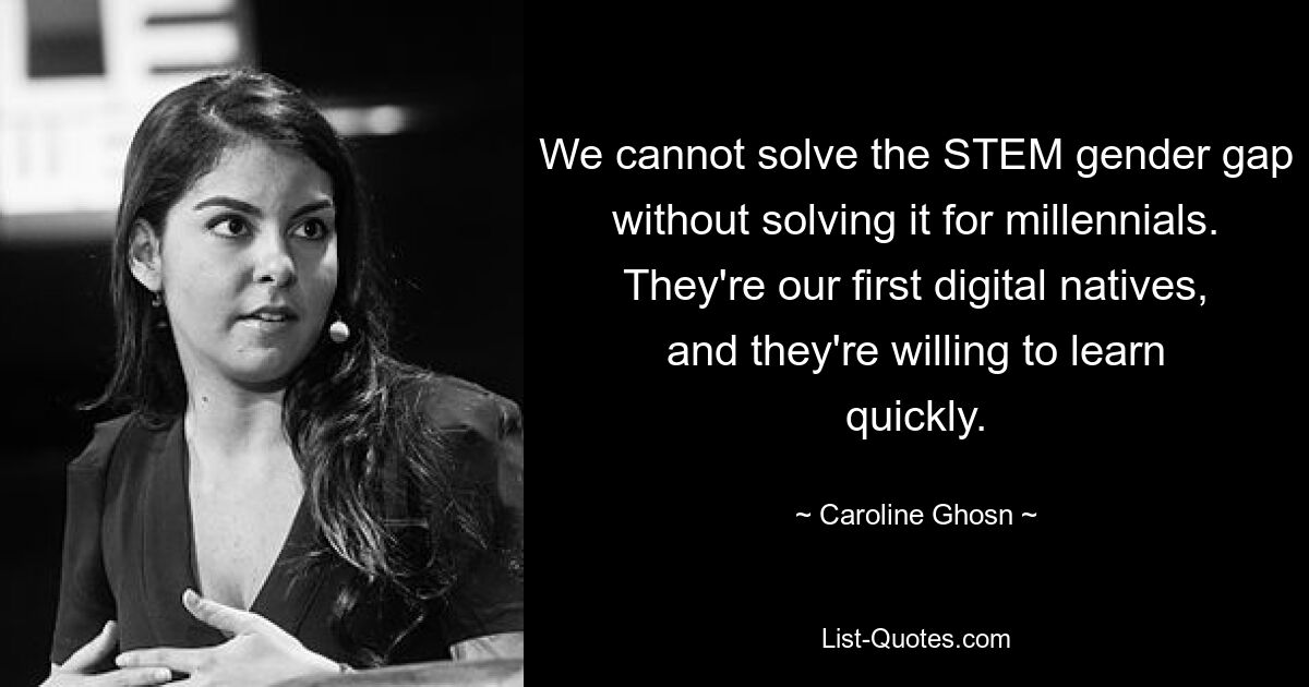 We cannot solve the STEM gender gap without solving it for millennials. They're our first digital natives, and they're willing to learn quickly. — © Caroline Ghosn