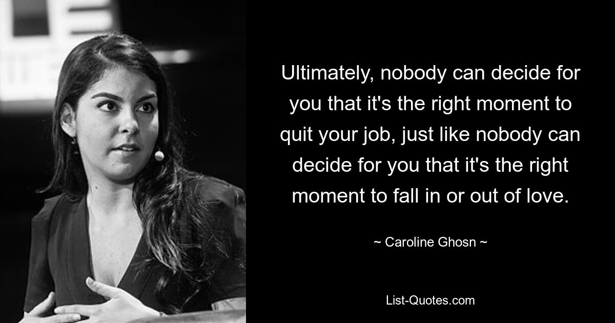 Ultimately, nobody can decide for you that it's the right moment to quit your job, just like nobody can decide for you that it's the right moment to fall in or out of love. — © Caroline Ghosn