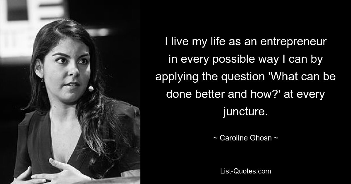 I live my life as an entrepreneur in every possible way I can by applying the question 'What can be done better and how?' at every juncture. — © Caroline Ghosn