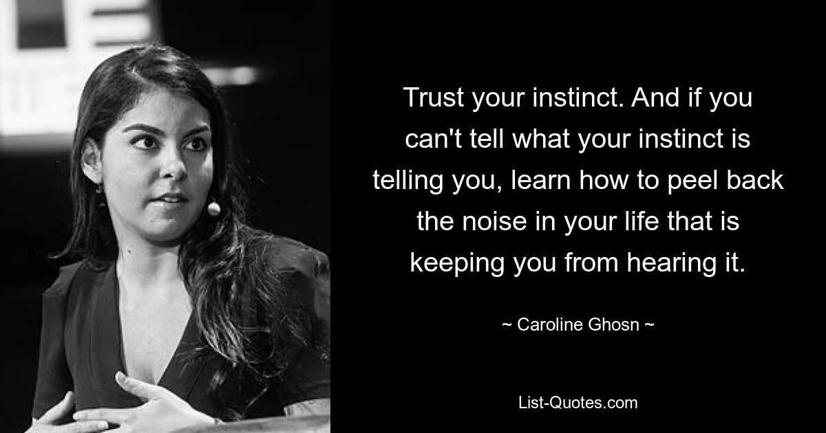 Trust your instinct. And if you can't tell what your instinct is telling you, learn how to peel back the noise in your life that is keeping you from hearing it. — © Caroline Ghosn