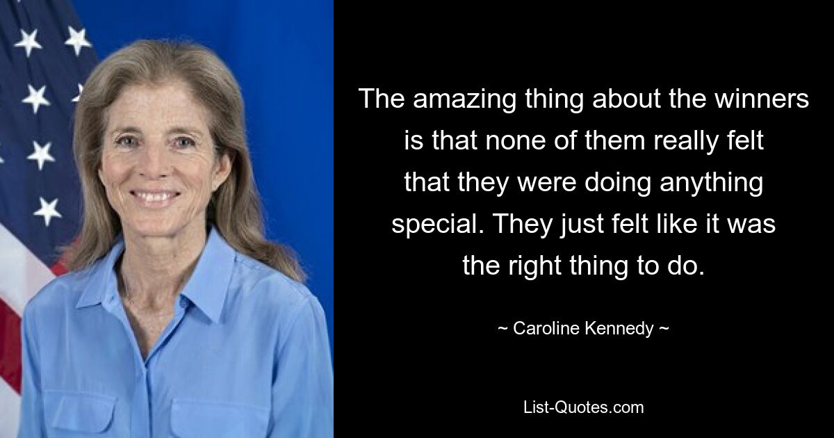 The amazing thing about the winners is that none of them really felt that they were doing anything special. They just felt like it was the right thing to do. — © Caroline Kennedy