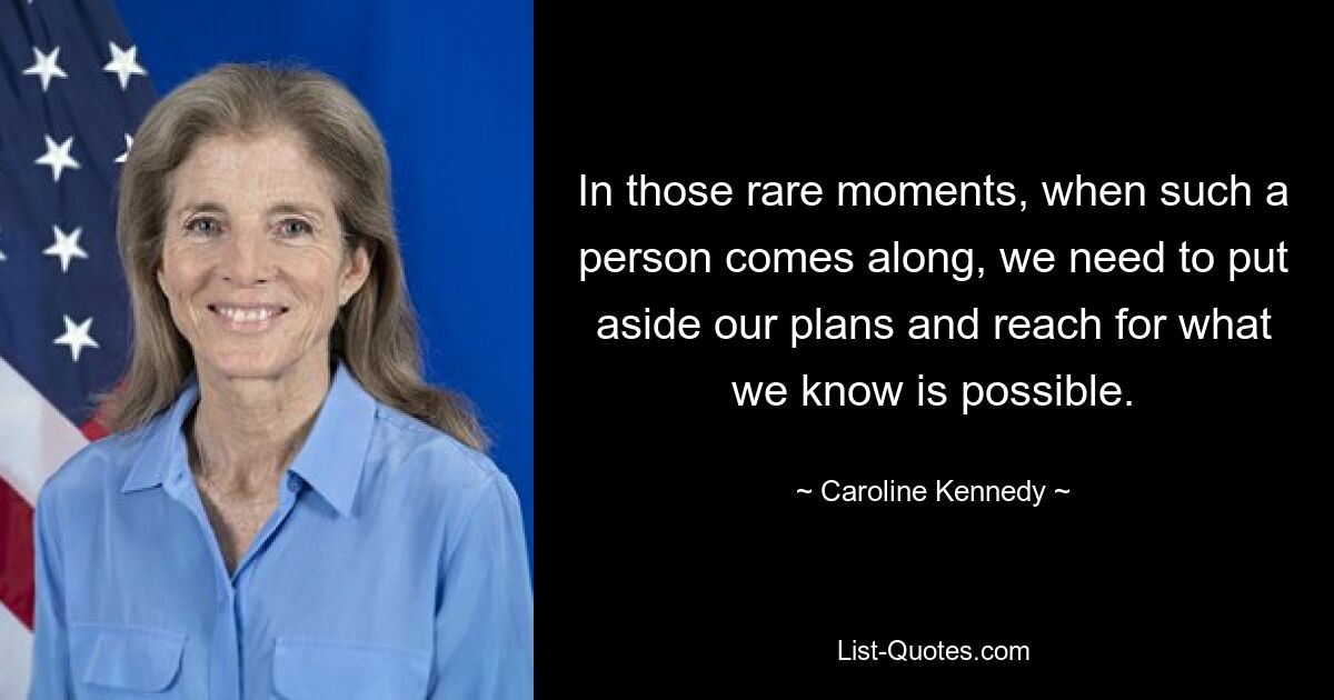 In those rare moments, when such a person comes along, we need to put aside our plans and reach for what we know is possible. — © Caroline Kennedy