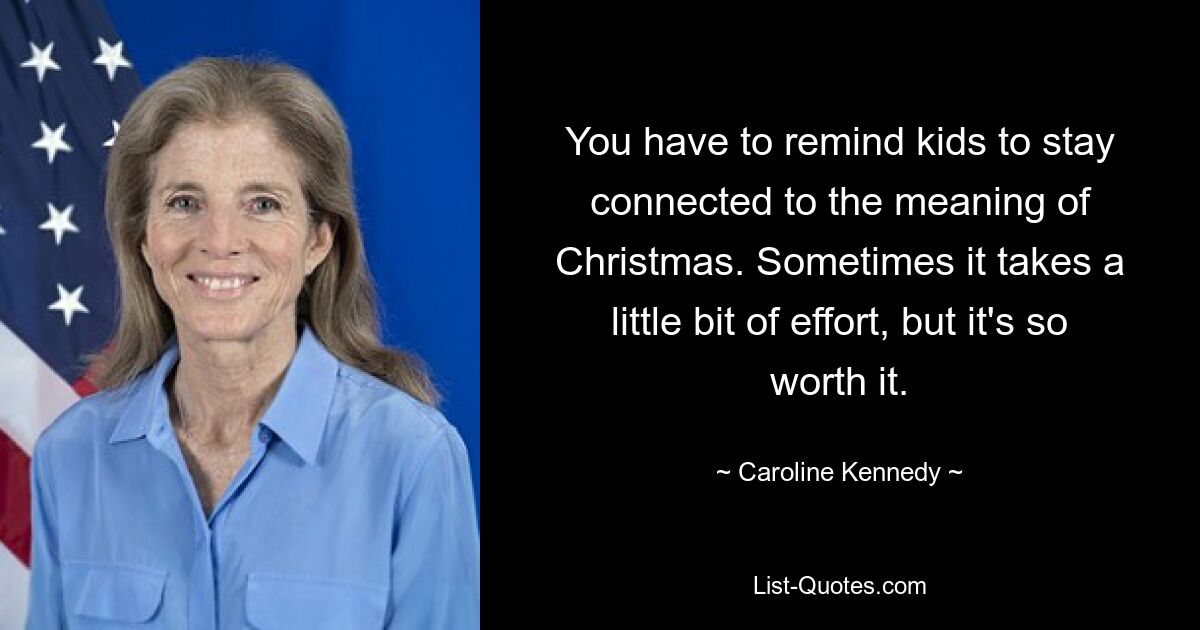 You have to remind kids to stay connected to the meaning of Christmas. Sometimes it takes a little bit of effort, but it's so worth it. — © Caroline Kennedy