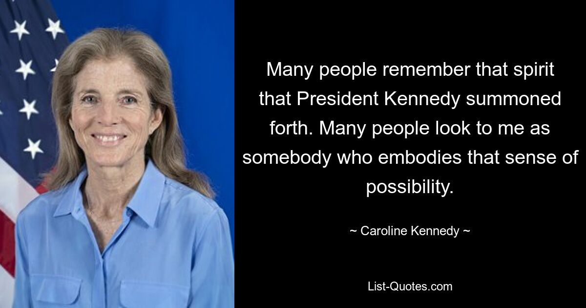 Many people remember that spirit that President Kennedy summoned forth. Many people look to me as somebody who embodies that sense of possibility. — © Caroline Kennedy