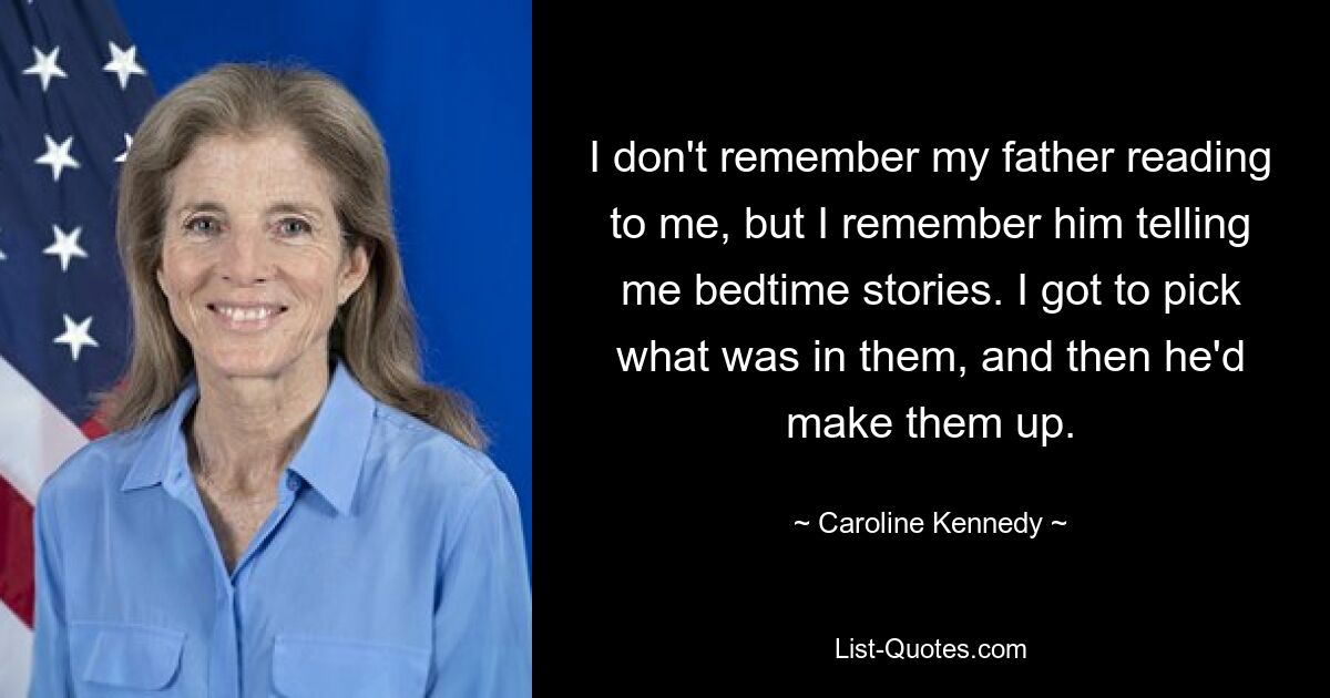 I don't remember my father reading to me, but I remember him telling me bedtime stories. I got to pick what was in them, and then he'd make them up. — © Caroline Kennedy