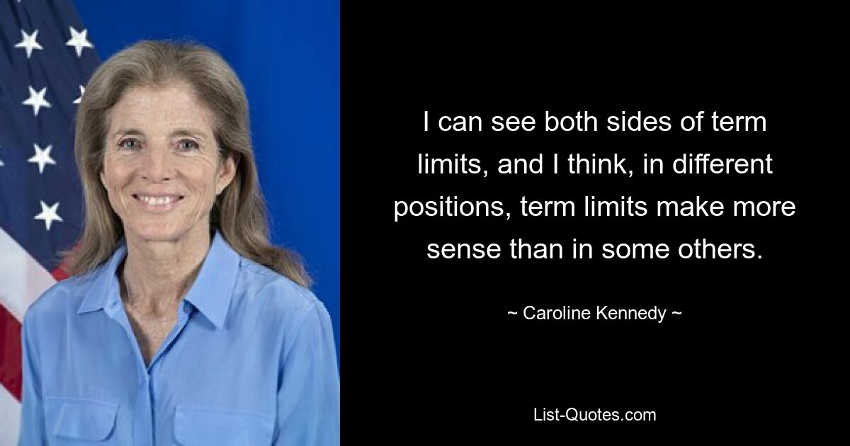 I can see both sides of term limits, and I think, in different positions, term limits make more sense than in some others. — © Caroline Kennedy