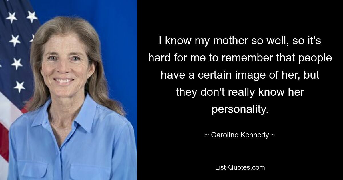 I know my mother so well, so it's hard for me to remember that people have a certain image of her, but they don't really know her personality. — © Caroline Kennedy