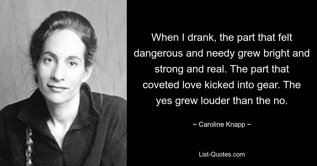 When I drank, the part that felt dangerous and needy grew bright and strong and real. The part that coveted love kicked into gear. The yes grew louder than the no. — © Caroline Knapp