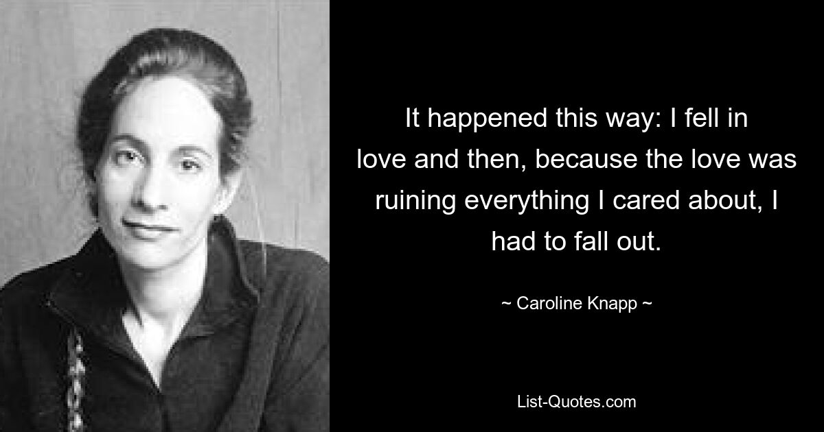 It happened this way: I fell in love and then, because the love was ruining everything I cared about, I had to fall out. — © Caroline Knapp