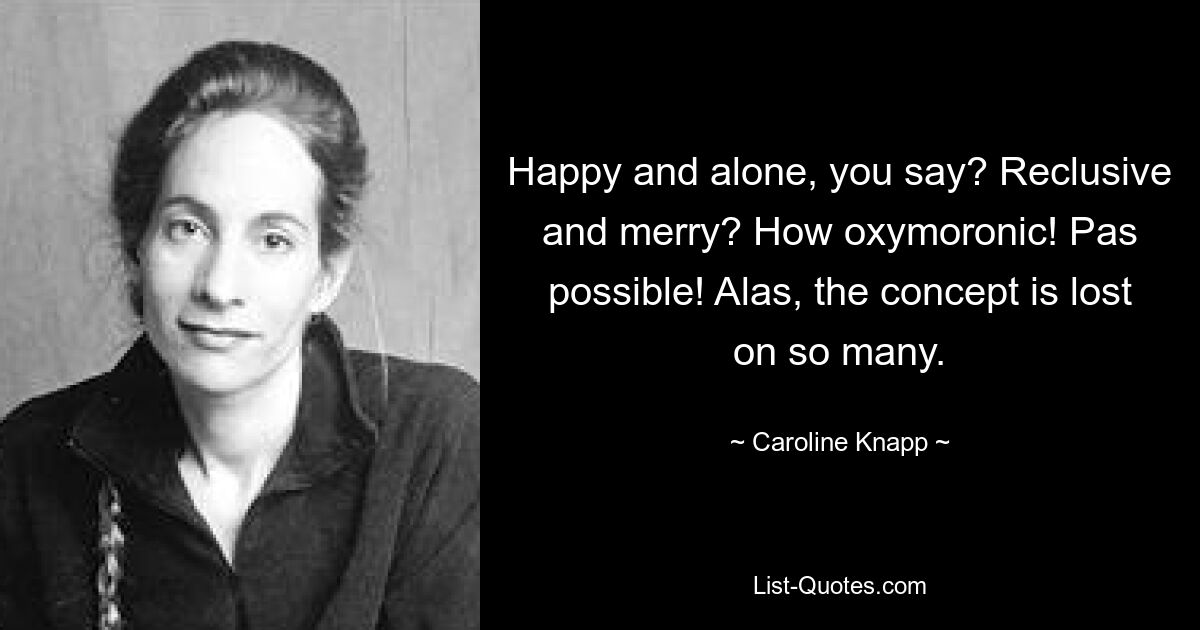 Happy and alone, you say? Reclusive and merry? How oxymoronic! Pas possible! Alas, the concept is lost on so many. — © Caroline Knapp