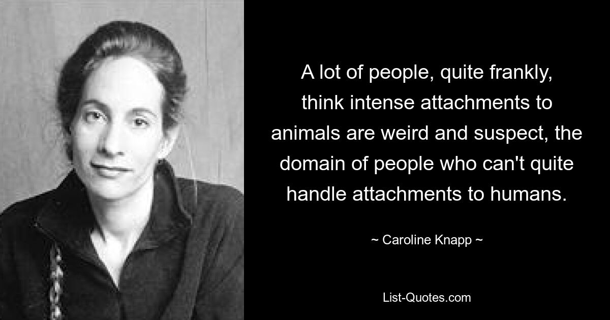 A lot of people, quite frankly, think intense attachments to animals are weird and suspect, the domain of people who can't quite handle attachments to humans. — © Caroline Knapp