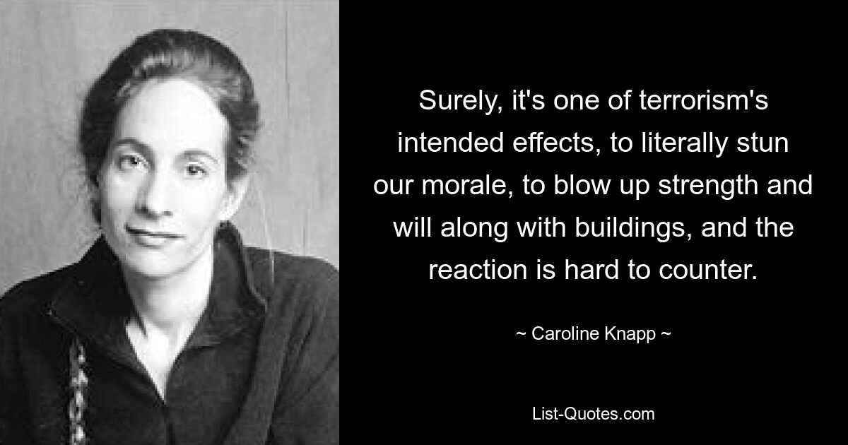 Surely, it's one of terrorism's intended effects, to literally stun our morale, to blow up strength and will along with buildings, and the reaction is hard to counter. — © Caroline Knapp