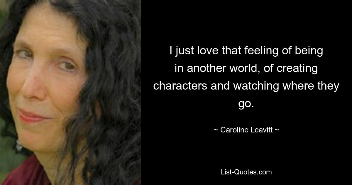 I just love that feeling of being in another world, of creating characters and watching where they go. — © Caroline Leavitt