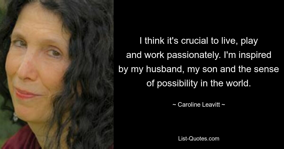 I think it's crucial to live, play and work passionately. I'm inspired by my husband, my son and the sense of possibility in the world. — © Caroline Leavitt