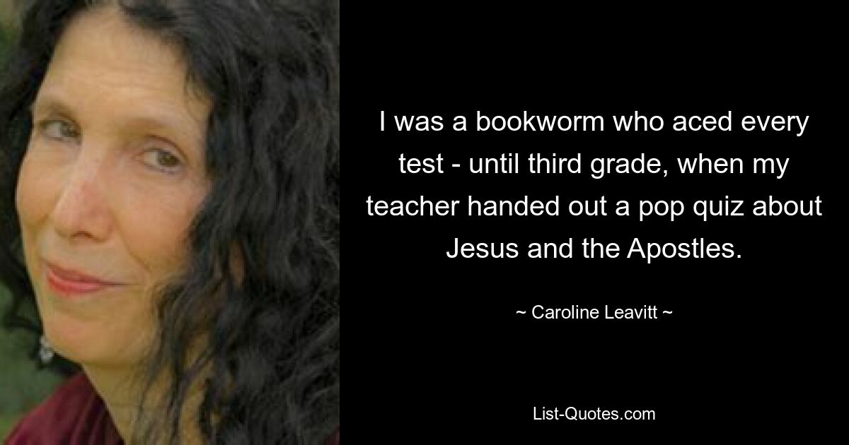 I was a bookworm who aced every test - until third grade, when my teacher handed out a pop quiz about Jesus and the Apostles. — © Caroline Leavitt