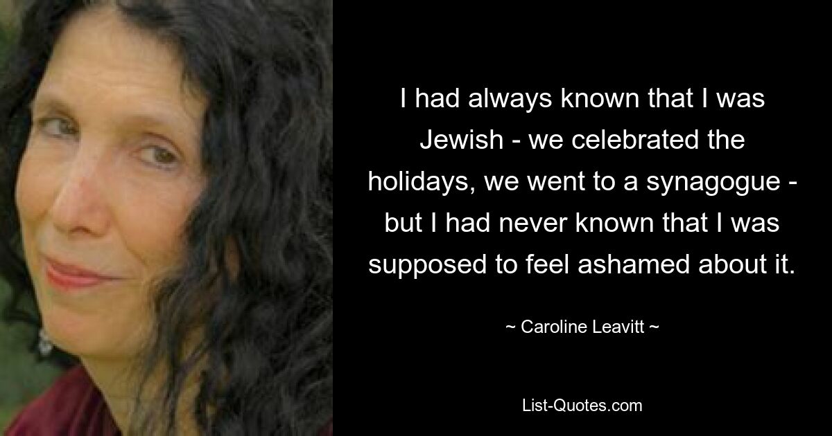 I had always known that I was Jewish - we celebrated the holidays, we went to a synagogue - but I had never known that I was supposed to feel ashamed about it. — © Caroline Leavitt