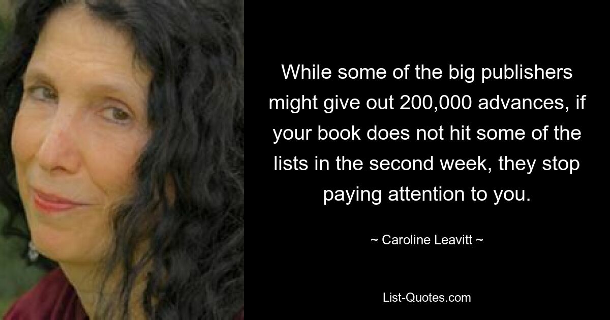 While some of the big publishers might give out 200,000 advances, if your book does not hit some of the lists in the second week, they stop paying attention to you. — © Caroline Leavitt