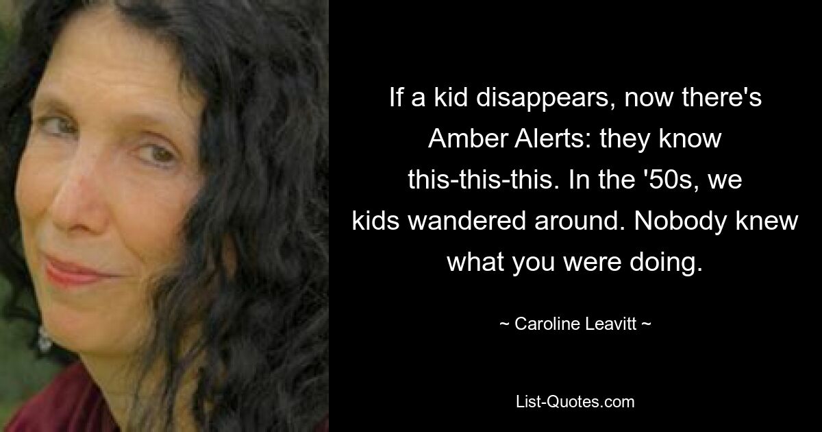 If a kid disappears, now there's Amber Alerts: they know this-this-this. In the '50s, we kids wandered around. Nobody knew what you were doing. — © Caroline Leavitt