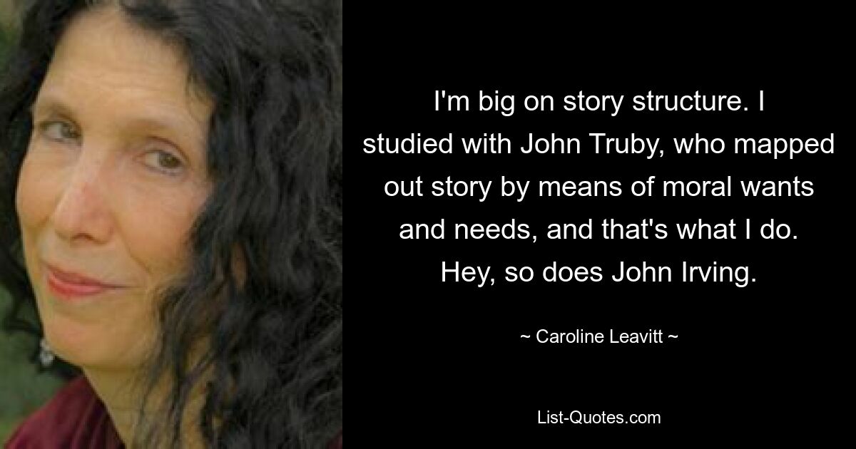 I'm big on story structure. I studied with John Truby, who mapped out story by means of moral wants and needs, and that's what I do. Hey, so does John Irving. — © Caroline Leavitt