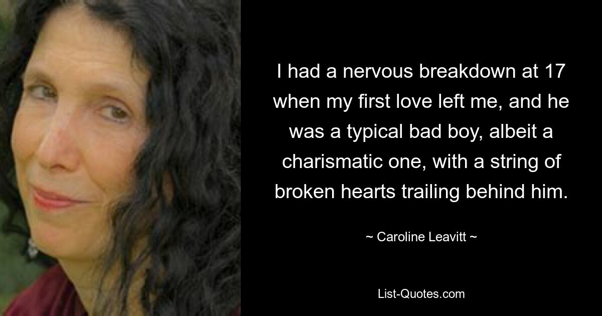 I had a nervous breakdown at 17 when my first love left me, and he was a typical bad boy, albeit a charismatic one, with a string of broken hearts trailing behind him. — © Caroline Leavitt