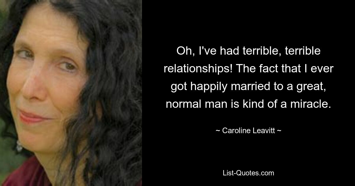 Oh, I've had terrible, terrible relationships! The fact that I ever got happily married to a great, normal man is kind of a miracle. — © Caroline Leavitt